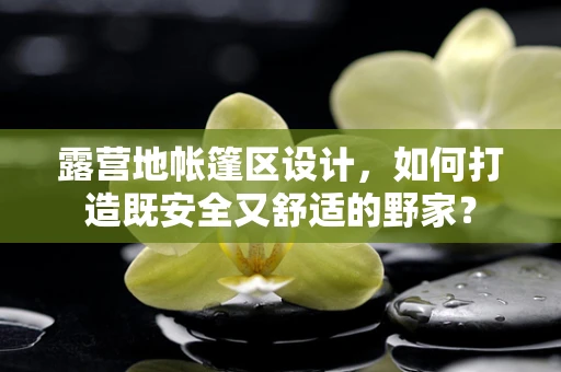 露营地帐篷区设计，如何打造既安全又舒适的野家？