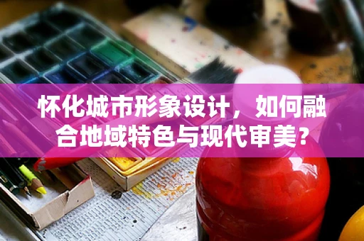 怀化城市形象设计，如何融合地域特色与现代审美？