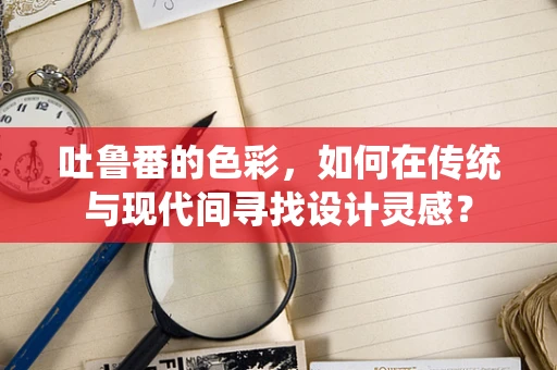吐鲁番的色彩，如何在传统与现代间寻找设计灵感？