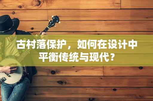 古村落保护，如何在设计中平衡传统与现代？