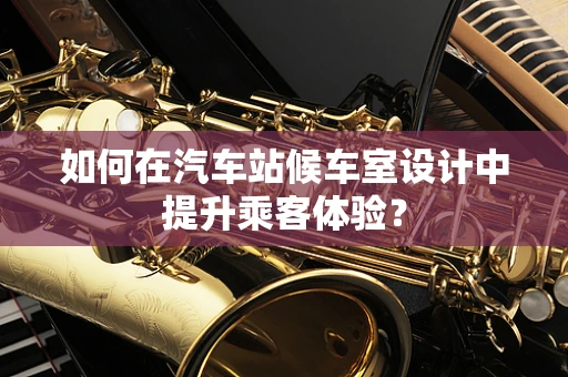 如何在汽车站候车室设计中提升乘客体验？