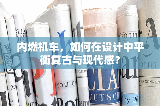 内燃机车，如何在设计中平衡复古与现代感？