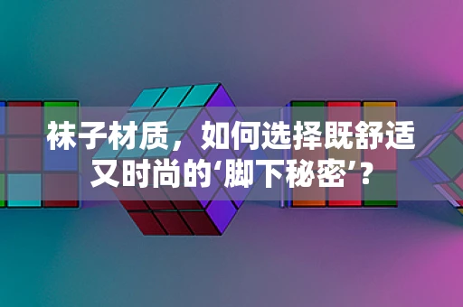 袜子材质，如何选择既舒适又时尚的‘脚下秘密’？