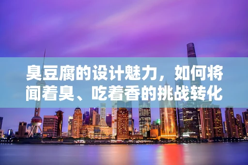 臭豆腐的设计魅力，如何将闻着臭、吃着香的挑战转化为视觉盛宴？