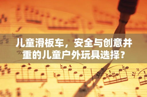 儿童滑板车，安全与创意并重的儿童户外玩具选择？