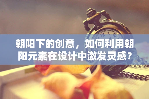 朝阳下的创意，如何利用朝阳元素在设计中激发灵感？