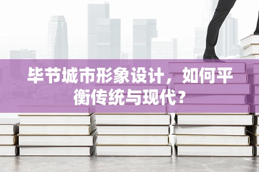 毕节城市形象设计，如何平衡传统与现代？