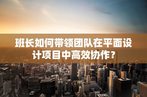 班长如何带领团队在平面设计项目中高效协作？