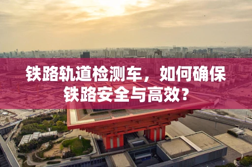 铁路轨道检测车，如何确保铁路安全与高效？