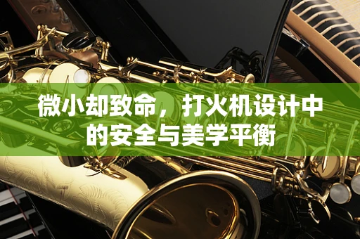 微小却致命，打火机设计中的安全与美学平衡
