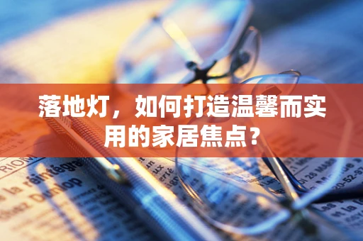 落地灯，如何打造温馨而实用的家居焦点？