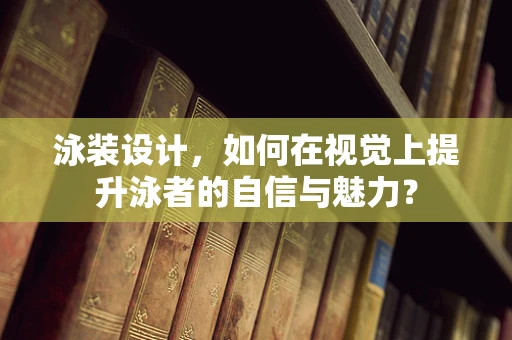 泳装设计，如何在视觉上提升泳者的自信与魅力？