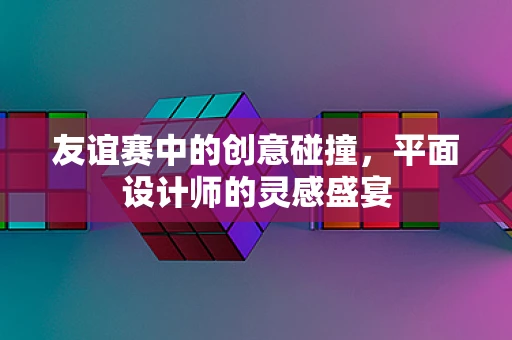 友谊赛中的创意碰撞，平面设计师的灵感盛宴