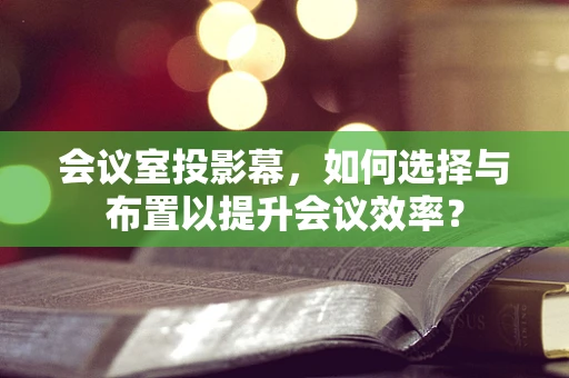 会议室投影幕，如何选择与布置以提升会议效率？