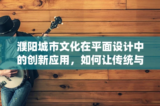 濮阳城市文化在平面设计中的创新应用，如何让传统与现代共舞？