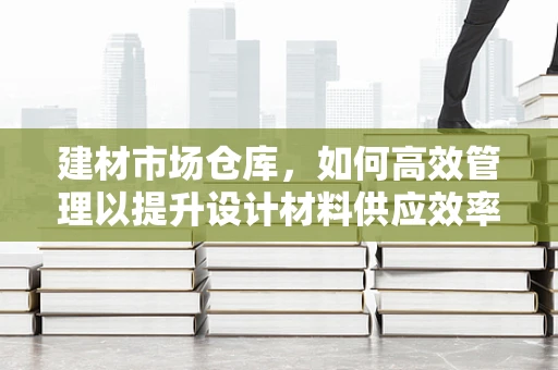 建材市场仓库，如何高效管理以提升设计材料供应效率？
