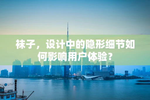 袜子，设计中的隐形细节如何影响用户体验？