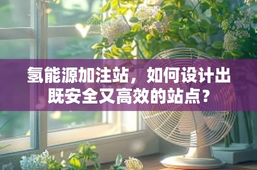氢能源加注站，如何设计出既安全又高效的站点？