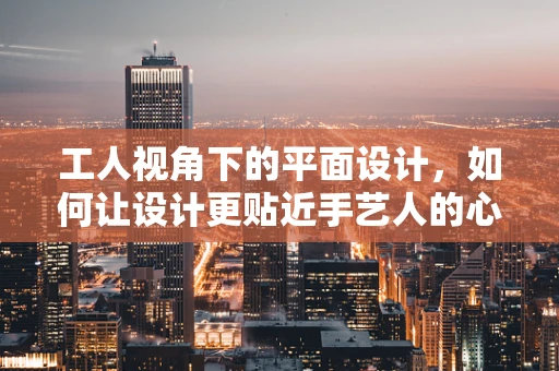 工人视角下的平面设计，如何让设计更贴近手艺人的心？