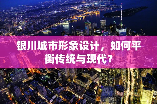 银川城市形象设计，如何平衡传统与现代？