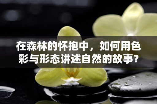 在森林的怀抱中，如何用色彩与形态讲述自然的故事？