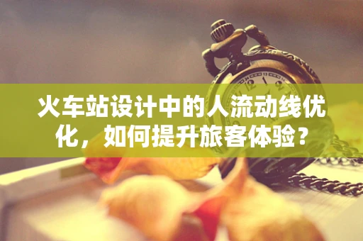 火车站设计中的人流动线优化，如何提升旅客体验？