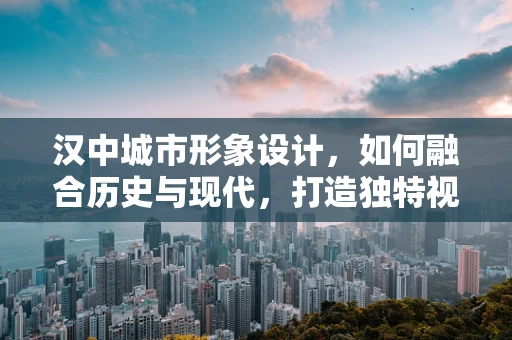汉中城市形象设计，如何融合历史与现代，打造独特视觉印象？