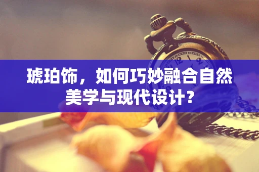 琥珀饰，如何巧妙融合自然美学与现代设计？