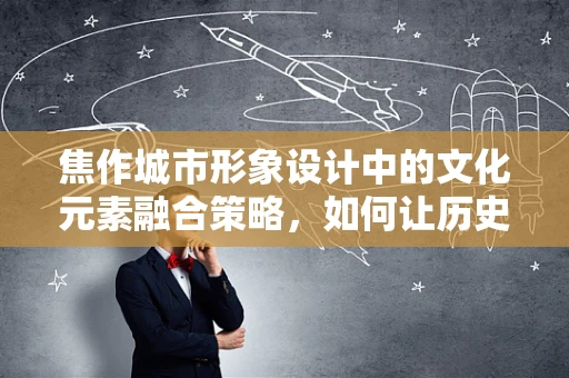 焦作城市形象设计中的文化元素融合策略，如何让历史与现代共舞？