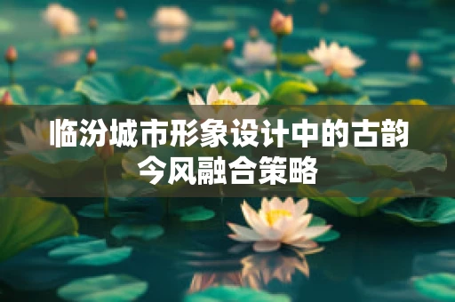临汾城市形象设计中的古韵今风融合策略