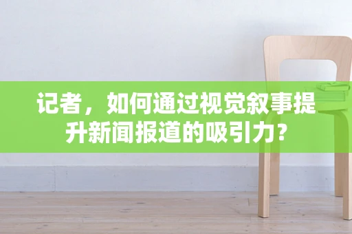 记者，如何通过视觉叙事提升新闻报道的吸引力？