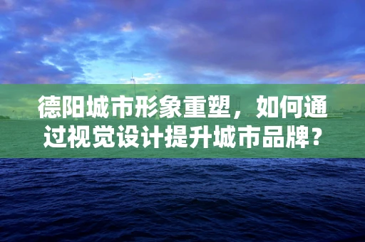 德阳城市形象重塑，如何通过视觉设计提升城市品牌？