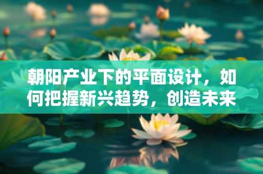 朝阳产业下的平面设计，如何把握新兴趋势，创造未来价值？