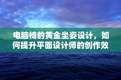 电脑椅的黄金坐姿设计，如何提升平面设计师的创作效率？