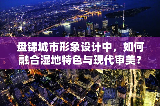 盘锦城市形象设计中，如何融合湿地特色与现代审美？