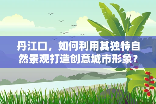 丹江口，如何利用其独特自然景观打造创意城市形象？