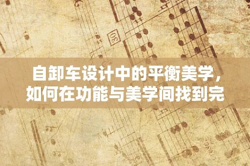 自卸车设计中的平衡美学，如何在功能与美学间找到完美平衡？