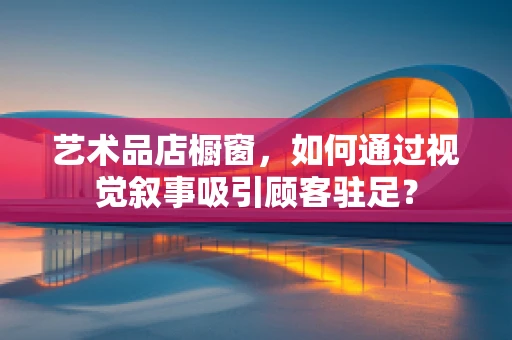 艺术品店橱窗，如何通过视觉叙事吸引顾客驻足？
