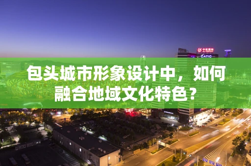 包头城市形象设计中，如何融合地域文化特色？