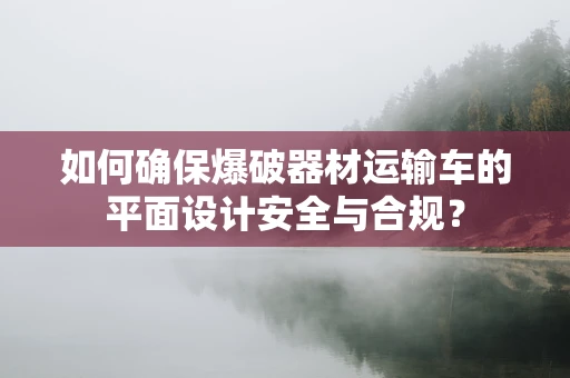 如何确保爆破器材运输车的平面设计安全与合规？