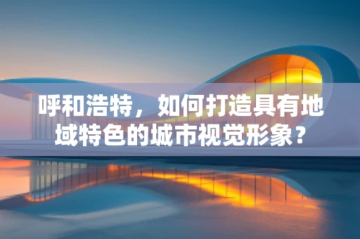 呼和浩特，如何打造具有地域特色的城市视觉形象？