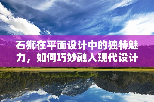 石狮在平面设计中的独特魅力，如何巧妙融入现代设计元素？