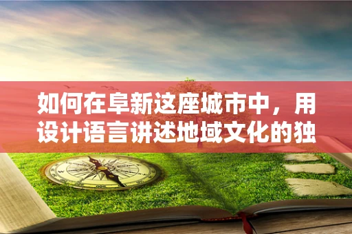 如何在阜新这座城市中，用设计语言讲述地域文化的独特故事？