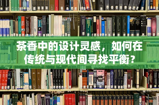 茶香中的设计灵感，如何在传统与现代间寻找平衡？