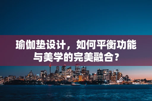瑜伽垫设计，如何平衡功能与美学的完美融合？
