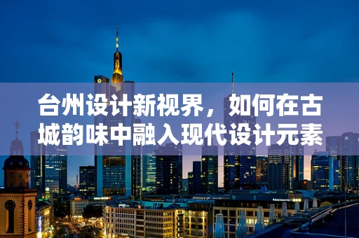 台州设计新视界，如何在古城韵味中融入现代设计元素？
