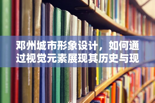 邓州城市形象设计，如何通过视觉元素展现其历史与现代融合的魅力？