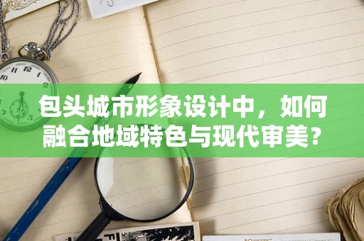 包头城市形象设计中，如何融合地域特色与现代审美？