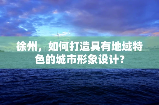 徐州，如何打造具有地域特色的城市形象设计？
