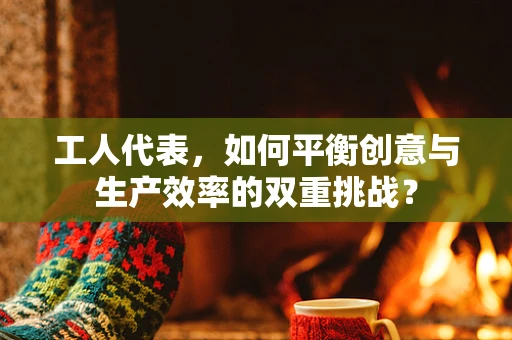 工人代表，如何平衡创意与生产效率的双重挑战？